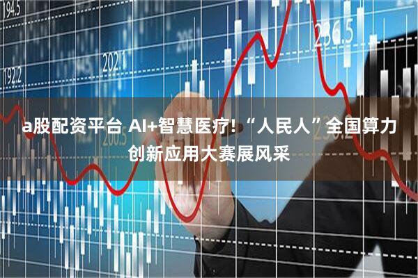 a股配资平台 AI+智慧医疗! “人民人”全国算力创新应用大赛展风采
