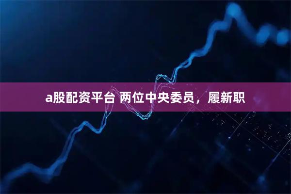 a股配资平台 两位中央委员，履新职