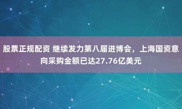 股票正规配资 继续发力第八届进博会，上海国资意向采购金额已达27.76亿美元