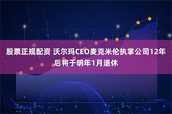股票正规配资 沃尔玛CEO麦克米伦执掌公司12年后将于明年1月退休