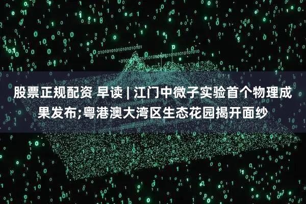 股票正规配资 早读 | 江门中微子实验首个物理成果发布;粤港澳大湾区生态花园揭开面纱