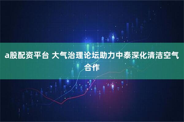 a股配资平台 大气治理论坛助力中泰深化清洁空气合作