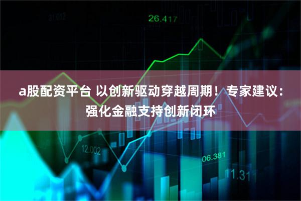 a股配资平台 以创新驱动穿越周期！专家建议：强化金融支持创新闭环