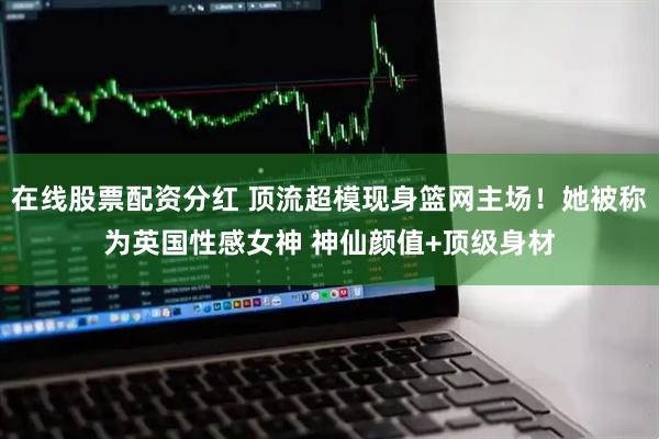 在线股票配资分红 顶流超模现身篮网主场！她被称为英国性感女神 神仙颜值+顶级身材
