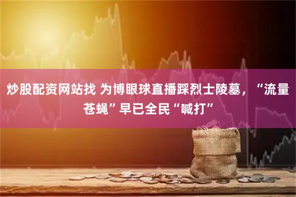 炒股配资网站找 为博眼球直播踩烈士陵墓，“流量苍蝇”早已全民“喊打”