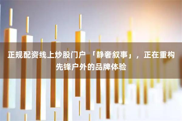 正规配资线上炒股门户 「静奢叙事」，正在重构先锋户外的品牌体验