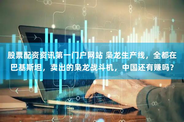 股票配资资讯第一门户网站 枭龙生产线，全都在巴基斯坦，卖出的枭龙战斗机，中国还有赚吗？