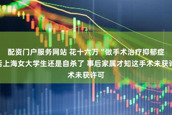 配资门户服务网站 花十六万“做手术治疗抑郁症”后上海女大学生还是自杀了 事后家属才知这手术未获许可