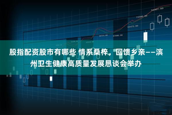 股指配资股市有哪些 情系桑梓，回馈乡亲——滨州卫生健康高质量发展恳谈会举办