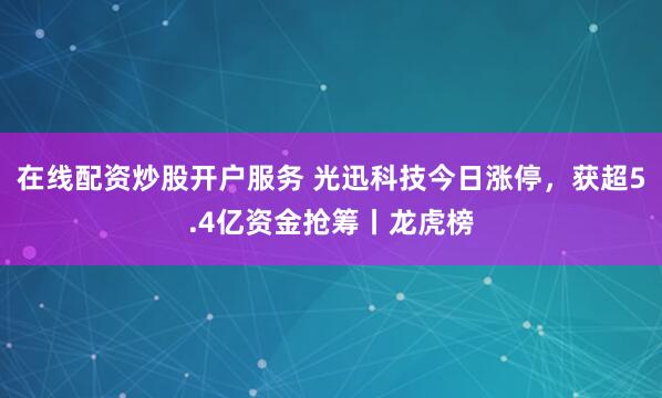 在线配资炒股开户服务 光迅科技今日涨停，获超5.4亿资金抢筹丨龙虎榜