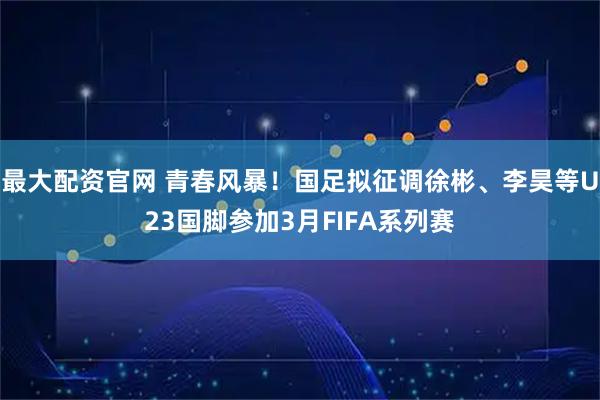 最大配资官网 青春风暴！国足拟征调徐彬、李昊等U23国脚参加3月FIFA系列赛