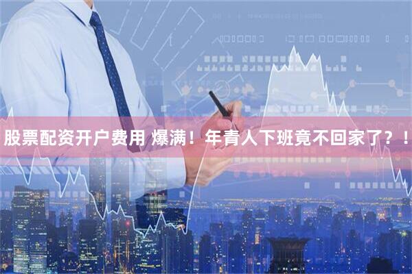 股票配资开户费用 爆满！年青人下班竟不回家了？！