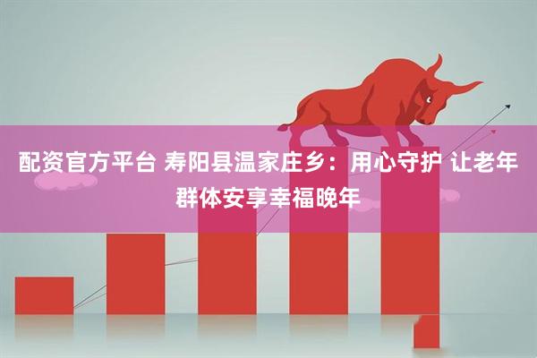 配资官方平台 寿阳县温家庄乡：用心守护 让老年群体安享幸福晚年