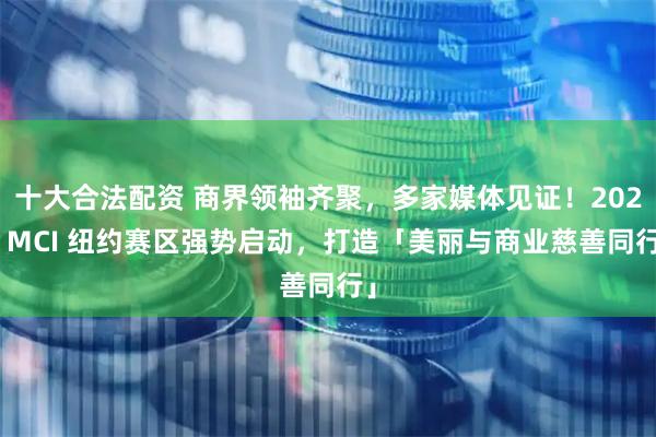 十大合法配资 商界领袖齐聚，多家媒体见证！2026 MCI 纽约赛区强势启动，打造「美丽与商业慈善同行」