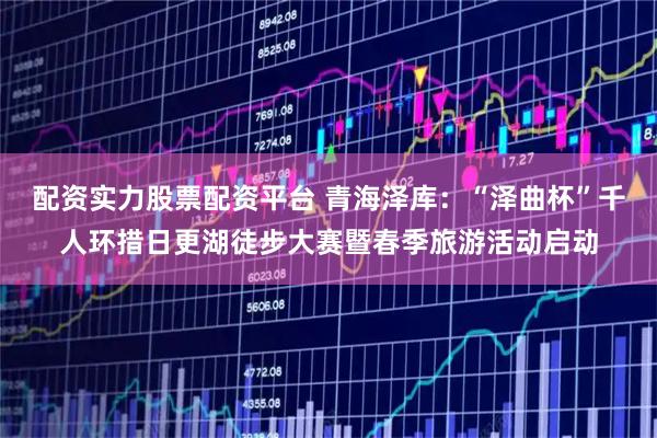 配资实力股票配资平台 青海泽库：“泽曲杯”千人环措日更湖徒步大赛暨春季旅游活动启动